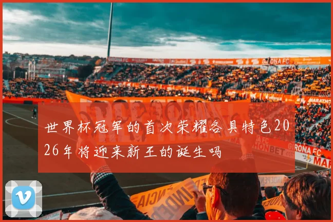 世界杯冠军的首次荣耀各具特色2026年将迎来新王的诞生吗