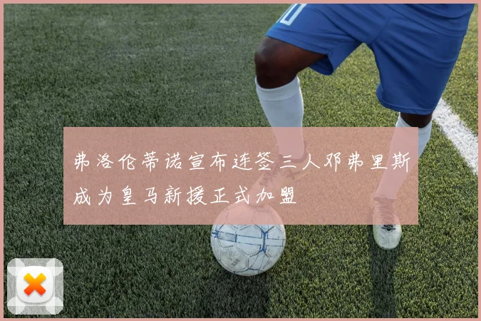 弗洛伦蒂诺宣布连签三人邓弗里斯成为皇马新援正式加盟