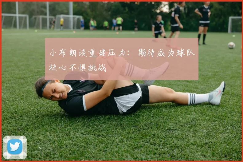 小布朗谈重建压力：期待成为球队核心不惧挑战