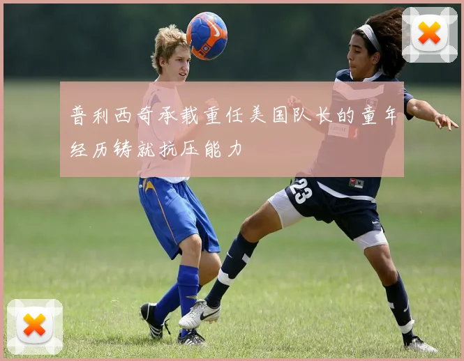 普利西奇承载重任美国队长的童年经历铸就抗压能力