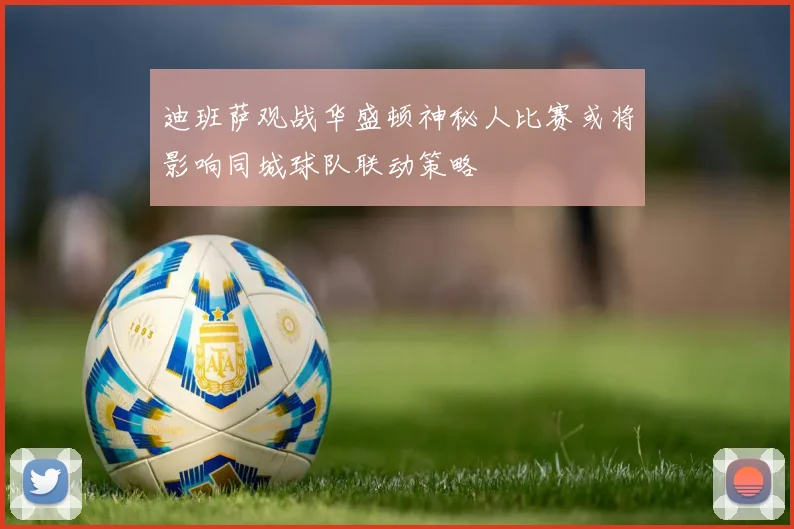 迪班萨观战华盛顿神秘人比赛或将影响同城球队联动策略