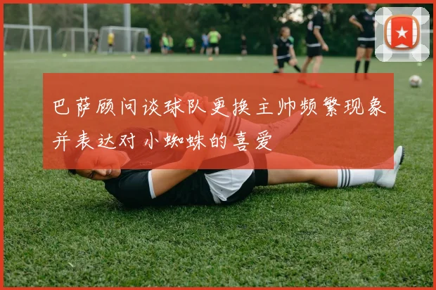 巴萨顾问谈球队更换主帅频繁现象并表达对小蜘蛛的喜爱