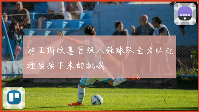 迪亚斯欣喜晋级八强球队全力以赴迎接接下来的挑战