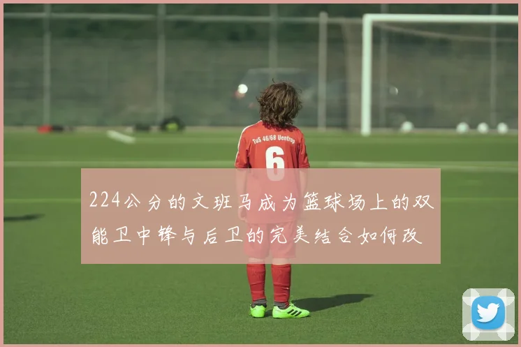 224公分的文班马成为篮球场上的双能卫中锋与后卫的完美结合如何改变比赛格局