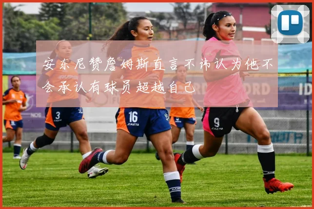 安东尼赞詹姆斯直言不讳认为他不会承认有球员超越自己
