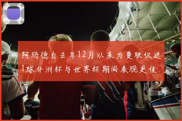 阿玛德自去年12月以来为曼联仅进1球非洲杯与世界杯期间表现更佳