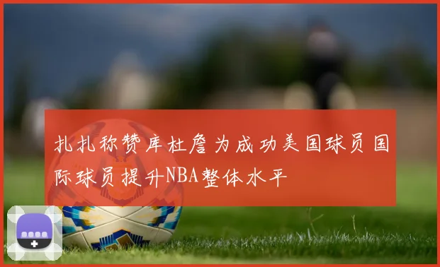 扎扎称赞库杜詹为成功美国球员国际球员提升NBA整体水平