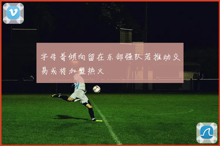 字母哥倾向留在东部强队若推动交易或将加盟热火