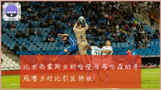 比尔西蒙斯分析哈登与布伦森的夺冠潜力对比引发热议